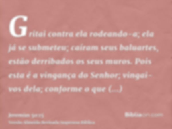 Gritai contra ela rodeando-a; ela já se submeteu; caíram seus baluartes, estão derribados os seus muros. Pois esta é a vingança do Senhor; vingai-vos dela; conf