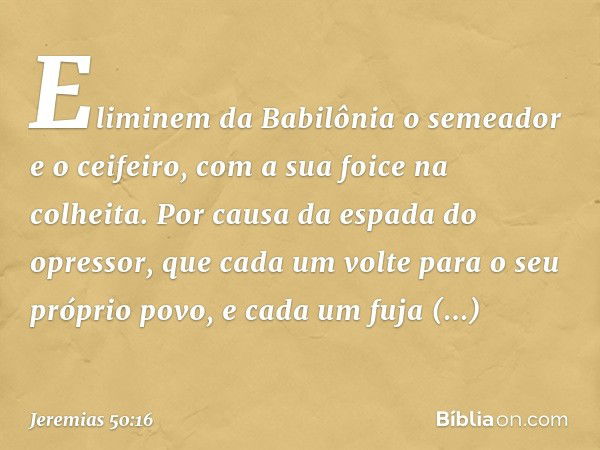 Eliminem da Babilônia o semeador
e o ceifeiro, com a sua foice na colheita.
Por causa da espada do opressor,
que cada um volte
para o seu próprio povo,
e cada u