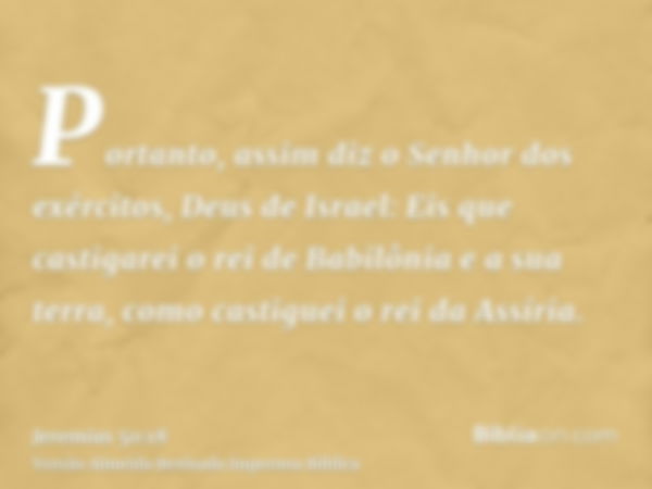 Portanto, assim diz o Senhor dos exércitos, Deus de Israel: Eis que castigarei o rei de Babilônia e a sua terra, como castiguei o rei da Assíria.