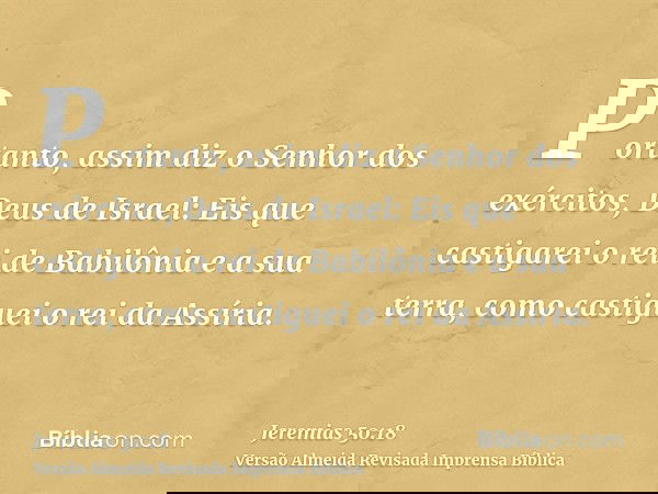 Portanto, assim diz o Senhor dos exércitos, Deus de Israel: Eis que castigarei o rei de Babilônia e a sua terra, como castiguei o rei da Assíria.