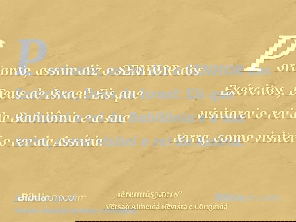 Portanto, assim diz o SENHOR dos Exércitos, Deus de Israel: Eis que visitarei o rei da Babilônia e a sua terra, como visitei o rei da Assíria.