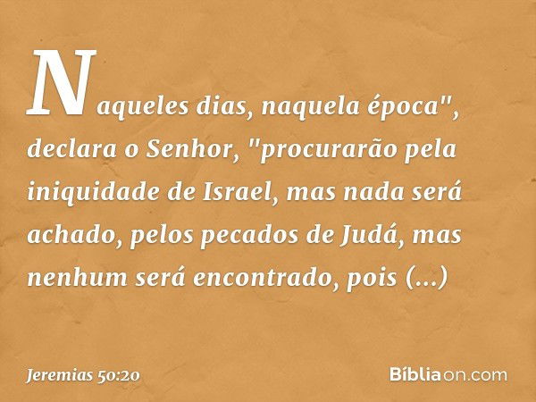 Naqueles dias, naquela época",
declara o Senhor,
"procurarão pela iniquidade de Israel,
mas nada será achado,
pelos pecados de Judá,
mas nenhum será encontrado,