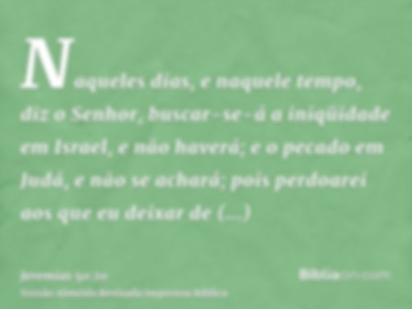 Naqueles dias, e naquele tempo, diz o Senhor, buscar-se-á a iniqüidade em Israel, e não haverá; e o pecado em Judá, e não se achará; pois perdoarei aos que eu d