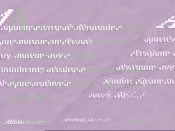 "Ataquem a terra de Merataim
e aqueles que moram em Pecode.
Persigam-nos, matem-nos
e destruam-nos totalmente",
declara o Senhor.
"Façam tudo o que ordenei a vo