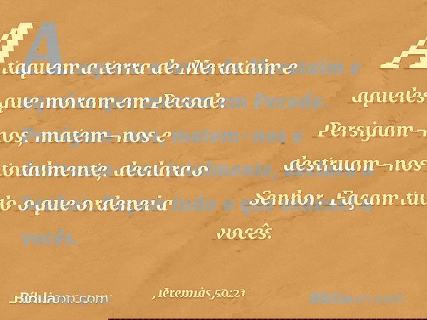 "Ataquem a terra de Merataim
e aqueles que moram em Pecode.
Persigam-nos, matem-nos
e destruam-nos totalmente",
declara o Senhor.
"Façam tudo o que ordenei a vo