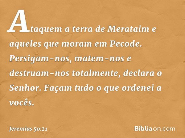 "Ataquem a terra de Merataim
e aqueles que moram em Pecode.
Persigam-nos, matem-nos
e destruam-nos totalmente",
declara o Senhor.
"Façam tudo o que ordenei a vo