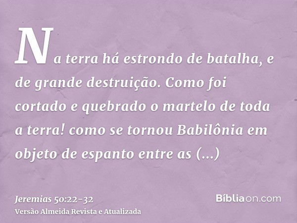 Na terra há estrondo de batalha, e de grande destruição.Como foi cortado e quebrado o martelo de toda a terra! como se tornou Babilônia em objeto de espanto ent