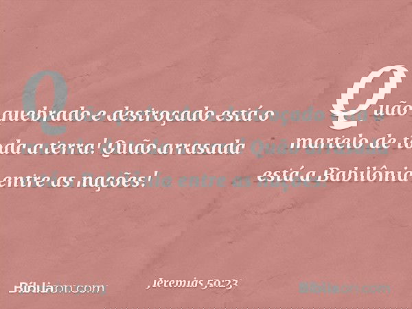 Quão quebrado e destroçado
está o martelo de toda a terra!
Quão arrasada está a Babilônia
entre as nações! -- Jeremias 50:23