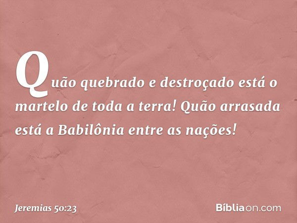 Quão quebrado e destroçado
está o martelo de toda a terra!
Quão arrasada está a Babilônia
entre as nações! -- Jeremias 50:23