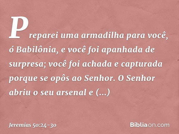 Preparei uma armadilha para você,
ó Babilônia,
e você foi apanhada de surpresa;
você foi achada e capturada
porque se opôs ao Senhor. O Senhor abriu o seu arsen