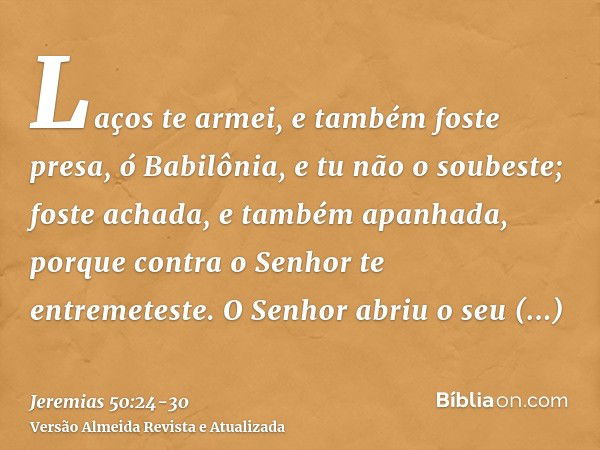 Laços te armei, e também foste presa, ó Babilônia, e tu não o soubeste; foste achada, e também apanhada, porque contra o Senhor te entremeteste.O Senhor abriu o