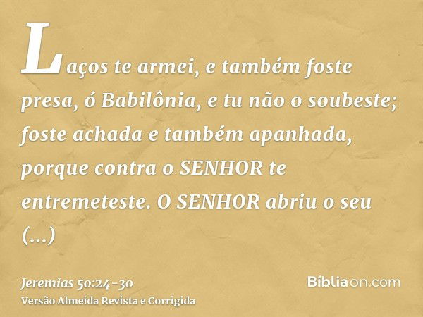 Laços te armei, e também foste presa, ó Babilônia, e tu não o soubeste; foste achada e também apanhada, porque contra o SENHOR te entremeteste.O SENHOR abriu o 