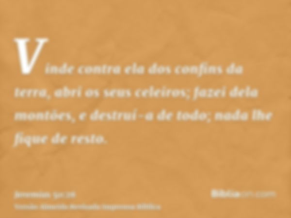 Vinde contra ela dos confins da terra, abri os seus celeiros; fazei dela montões, e destruí-a de todo; nada lhe fique de resto.