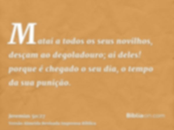 Matai a todos os seus novilhos, desçam ao degoladouro; ai deles! porque é chegado o seu dia, o tempo da sua punição.