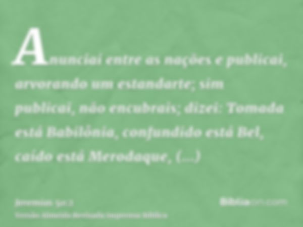 Anunciai entre as nações e publicai, arvorando um estandarte; sim publicai, não encubrais; dizei: Tomada está Babilônia, confundido está Bel, caído está Merodaq