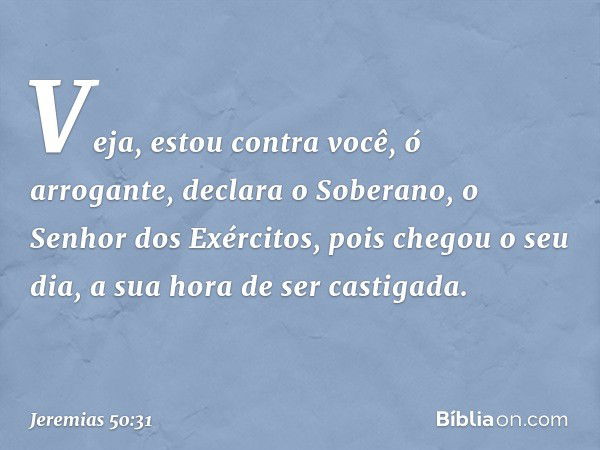 "Veja, estou contra você,
ó arrogante",
declara o Soberano,
o Senhor dos Exércitos,
"pois chegou o seu dia,
a sua hora de ser castigada. -- Jeremias 50:31