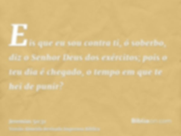 Eis que eu sou contra ti, ó soberbo, diz o Senhor Deus dos exércitos; pois o teu dia é chegado, o tempo em que te hei de punir?