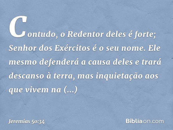 Contudo, o Redentor deles é forte;
Senhor dos Exércitos é o seu nome.
Ele mesmo defenderá a causa deles
e trará descanso à terra,
mas inquietação
aos que vivem 