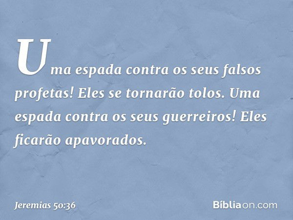 Uma espada contra
os seus falsos profetas!
Eles se tornarão tolos.
Uma espada contra os seus guerreiros!
Eles ficarão apavorados. -- Jeremias 50:36