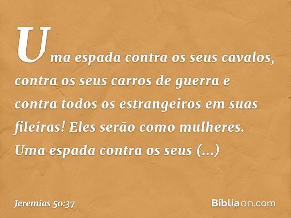 Uma espada contra os seus cavalos,
contra os seus carros de guerra
e contra todos os estrangeiros
em suas fileiras!
Eles serão como mulheres.
Uma espada contra 