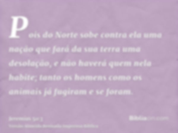 Pois do Norte sobe contra ela uma nação que fará da sua terra uma desolação, e não haverá quem nela habite; tanto os homens como os animais já fugiram e se fora