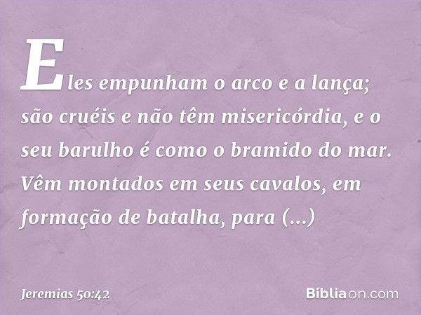 Eles empunham o arco e a lança;
são cruéis e não têm misericórdia,
e o seu barulho é como
o bramido do mar.
Vêm montados em seus cavalos,
em formação de batalha