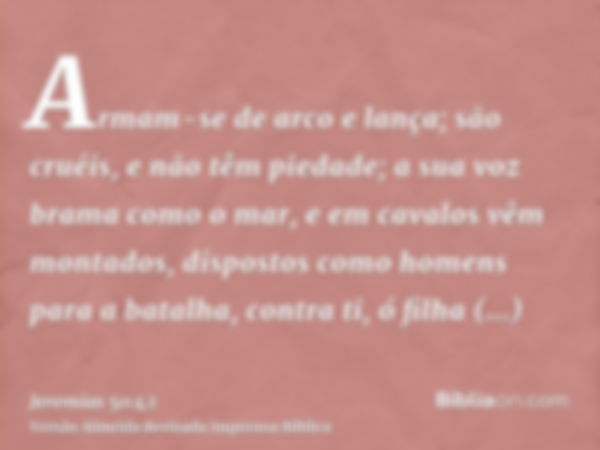 Armam-se de arco e lança; são cruéis, e não têm piedade; a sua voz brama como o mar, e em cavalos vêm montados, dispostos como homens para a batalha, contra ti,