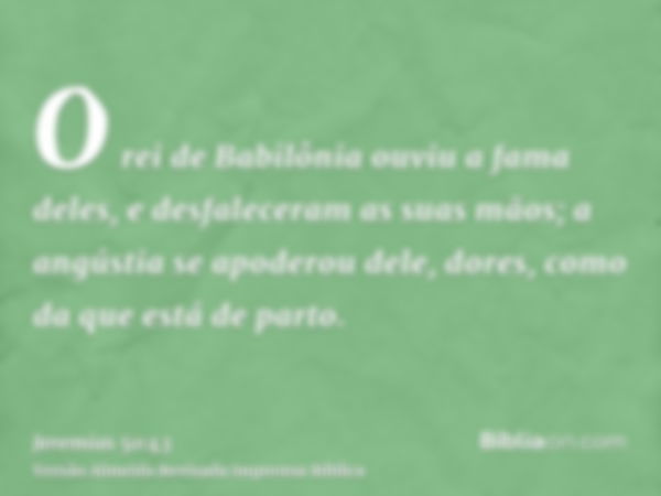 O rei de Babilônia ouviu a fama deles, e desfaleceram as suas mãos; a angústia se apoderou dele, dores, como da que está de parto.