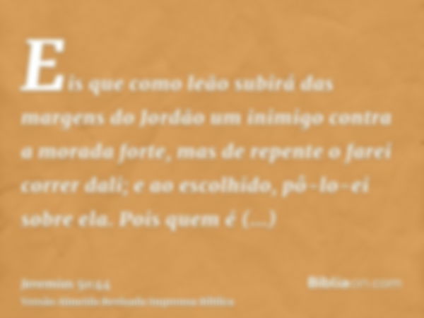 Eis que como leão subirá das margens do Jordão um inimigo contra a morada forte, mas de repente o farei correr dali; e ao escolhido, pô-lo-ei sobre ela. Pois qu