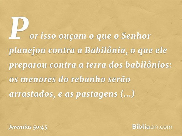 Por isso ouçam o que
o Senhor planejou contra a Babilônia,
o que ele preparou
contra a terra dos babilônios:
os menores do rebanho
serão arrastados,
e as pastag