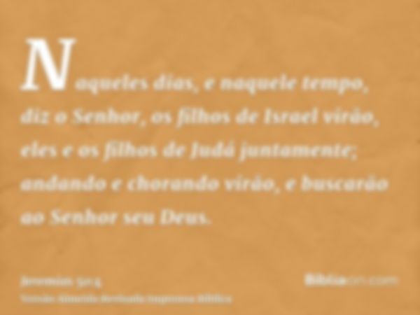 Naqueles dias, e naquele tempo, diz o Senhor, os filhos de Israel virão, eles e os filhos de Judá juntamente; andando e chorando virão, e buscarão ao Senhor seu