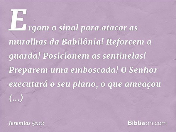 Ergam o sinal para atacar
as muralhas da Babilônia!
Reforcem a guarda!
Posicionem as sentinelas!
Preparem uma emboscada!
O Senhor executará o seu plano,
o que a