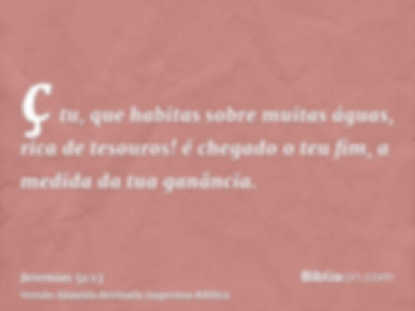 ç tu, que habitas sobre muitas águas, rica de tesouros! é chegado o teu fim, a medida da tua ganância.