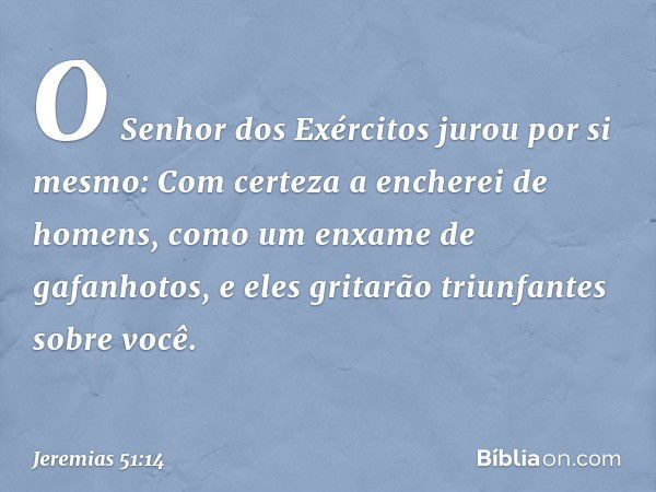 O Senhor dos Exércitos
jurou por si mesmo:
Com certeza a encherei de homens,
como um enxame de gafanhotos,
e eles gritarão triunfantes sobre você. -- Jeremias 5