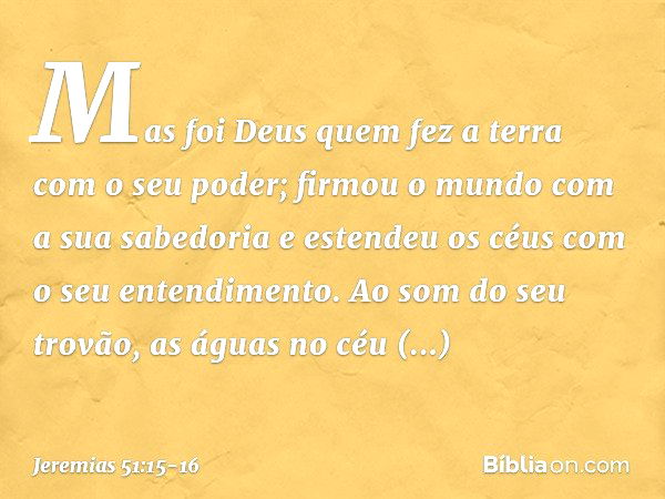 "Mas foi Deus quem fez a terra
com o seu poder;
firmou o mundo com a sua sabedoria
e estendeu os céus
com o seu entendimento. Ao som do seu trovão,
as águas no 