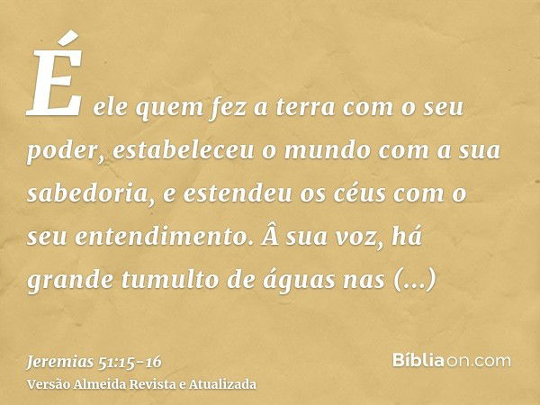 É ele quem fez a terra com o seu poder, estabeleceu o mundo com a sua sabedoria, e estendeu os céus com o seu entendimento.Â sua voz, há grande tumulto de águas