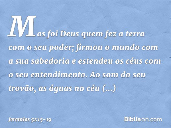 "Mas foi Deus quem fez a terra
com o seu poder;
firmou o mundo com a sua sabedoria
e estendeu os céus
com o seu entendimento. Ao som do seu trovão,
as águas no 