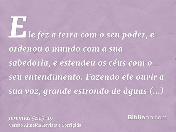 Ele fez a terra com o seu poder, e ordenou o mundo com a sua sabedoria, e estendeu os céus com o seu entendimento.Fazendo ele ouvir a sua voz, grande estrondo d