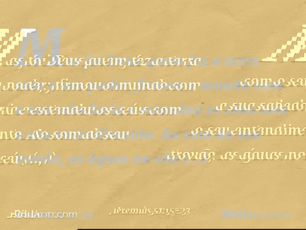 "Mas foi Deus quem fez a terra
com o seu poder;
firmou o mundo com a sua sabedoria
e estendeu os céus
com o seu entendimento. Ao som do seu trovão,
as águas no