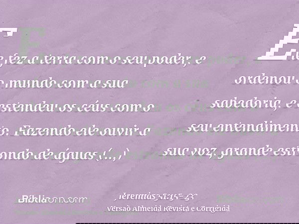 Ele fez a terra com o seu poder, e ordenou o mundo com a sua sabedoria, e estendeu os céus com o seu entendimento.Fazendo ele ouvir a sua voz, grande estrondo d