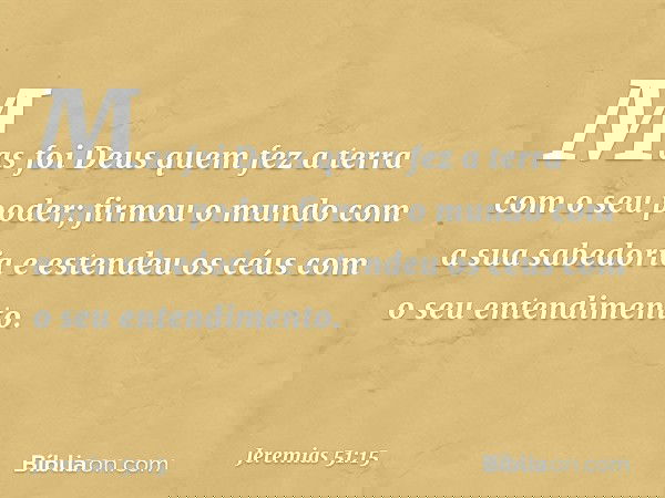 "Mas foi Deus quem fez a terra
com o seu poder;
firmou o mundo com a sua sabedoria
e estendeu os céus
com o seu entendimento. -- Jeremias 51:15