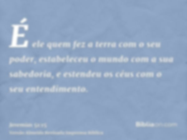 É ele quem fez a terra com o seu poder, estabeleceu o mundo com a sua sabedoria, e estendeu os céus com o seu entendimento.