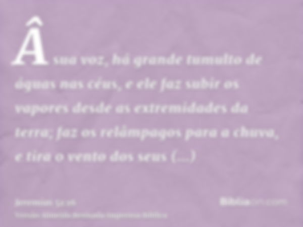 Â sua voz, há grande tumulto de águas nas céus, e ele faz subir os vapores desde as extremidades da terra; faz os relâmpagos para a chuva, e tira o vento dos se