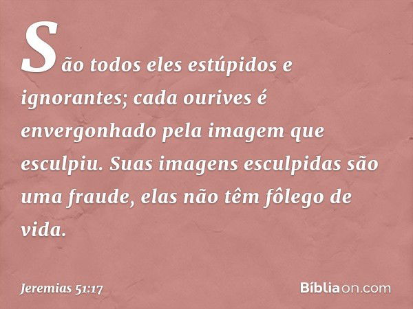 "São todos eles estúpidos e ignorantes;
cada ourives é envergonhado
pela imagem que esculpiu.
Suas imagens esculpidas
são uma fraude,
elas não têm fôlego de vid