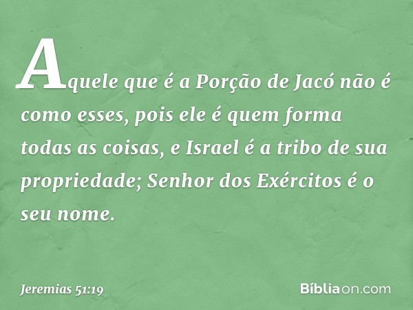 Aquele que é a Porção de Jacó
não é como esses,
pois ele é quem forma todas as coisas,
e Israel é a tribo de sua propriedade;
Senhor dos Exércitos
é o seu nome.