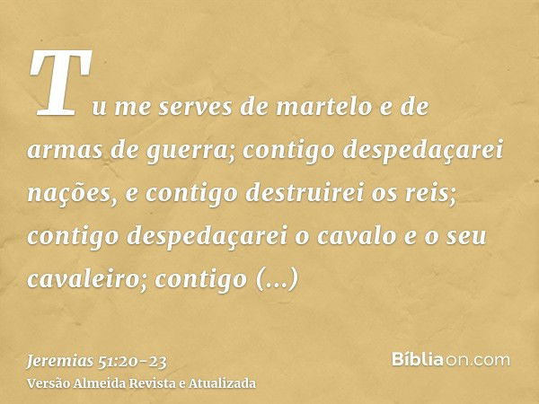 Tu me serves de martelo e de armas de guerra; contigo despedaçarei nações, e contigo destruirei os reis;contigo despedaçarei o cavalo e o seu cavaleiro; contigo