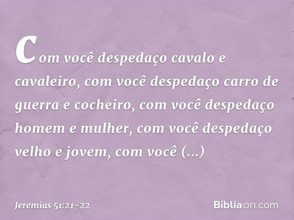 com você despedaço
cavalo e cavaleiro,
com você despedaço
carro de guerra e cocheiro, com você despedaço homem e mulher,
com você despedaço velho e jovem,
com v