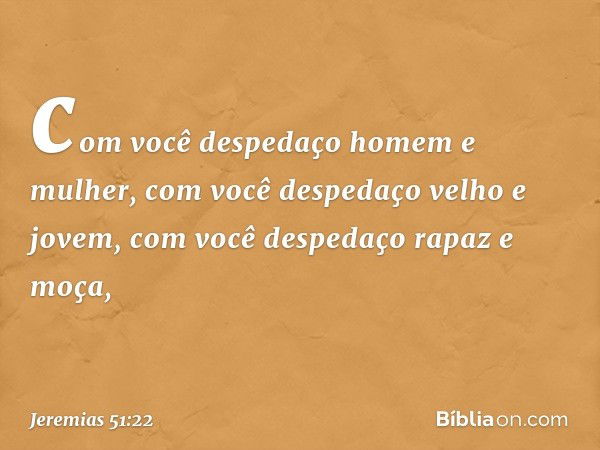 com você despedaço homem e mulher,
com você despedaço velho e jovem,
com você despedaço rapaz e moça, -- Jeremias 51:22