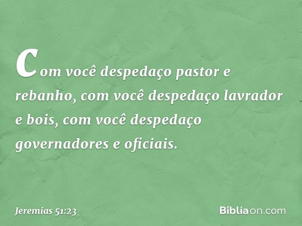 com você despedaço pastor e rebanho,
com você despedaço lavrador e bois,
com você despedaço
governadores e oficiais. -- Jeremias 51:23