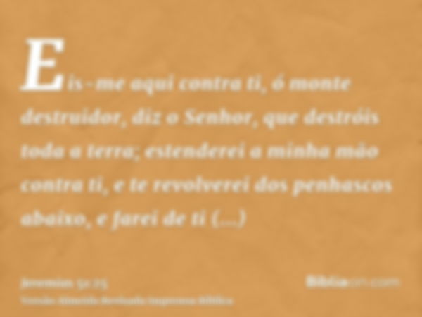 Eis-me aqui contra ti, ó monte destruidor, diz o Senhor, que destróis toda a terra; estenderei a minha mão contra ti, e te revolverei dos penhascos abaixo, e fa